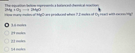 The equation below represents a balanced chemical reaction:
2Mg+O_2to 2MgO
How many moles of MgO are produced when 7.2 moles of O_2 react with excess Mg?
o 3.6 moles
29 moles
22 moles
14 moles