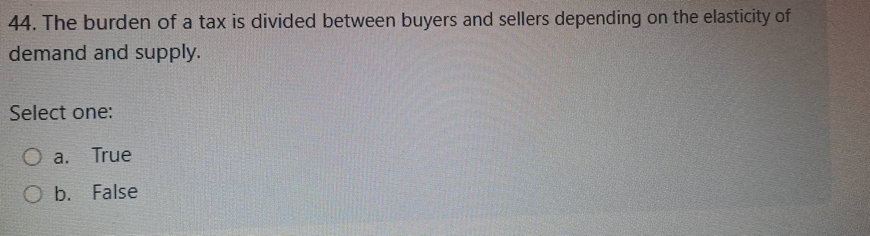 The burden of a tax is divided between buyers and sellers depending on the elasticity of
demand and supply.
Select one:
a. True
b. False