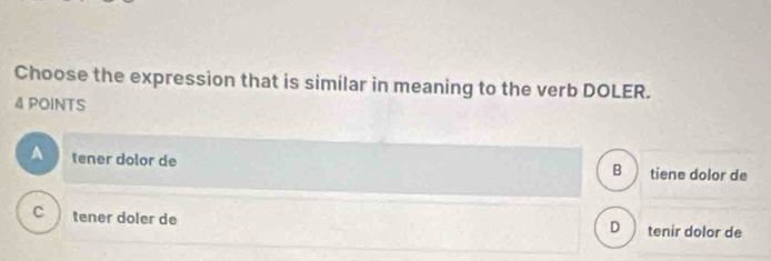 Choose the expression that is similar in meaning to the verb DOLER.
4 POINTS
tener dolor de tiene dolor de
B
C tener doler de tenir dolor de
D