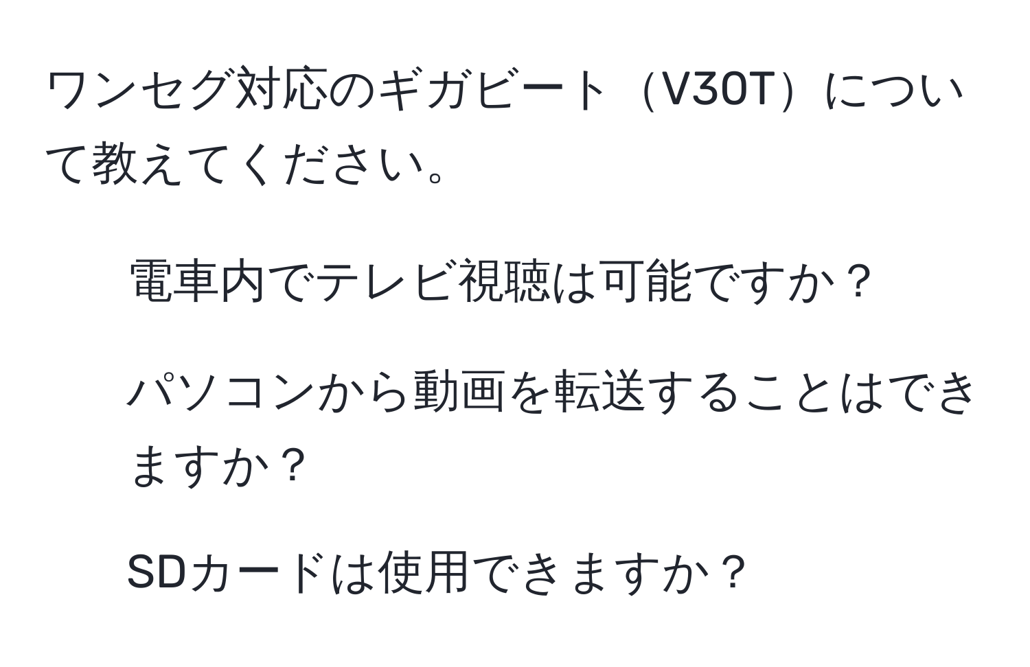 ワンセグ対応のギガビートV30Tについて教えてください。  
1. 電車内でテレビ視聴は可能ですか？  
2. パソコンから動画を転送することはできますか？  
3. SDカードは使用できますか？