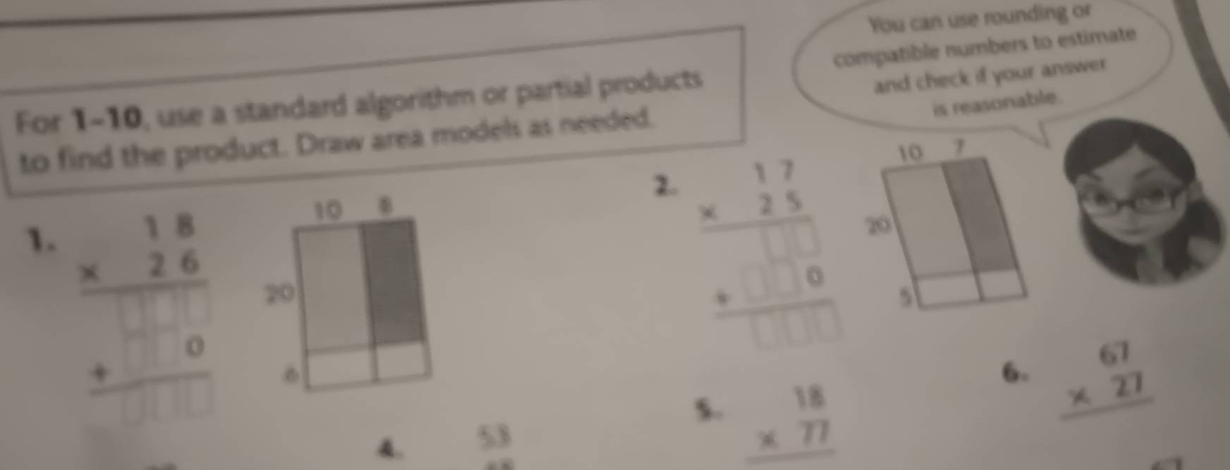 You can use rounding or
and check if your answer
For 1-10, use a standard algorithm or partial products compatible numbers to estimate
to find the product. Draw area models as needed.
is reasonable.
2.
1. beginarrayr 18 * 26 hline □ 0 +□ 0 hline □ endarray
beginarrayr 17 * 25 hline □ □  +□ 0 hline □ □ endarray
5. beginarrayr 18 * 77 hline endarray
6- beginarrayr 67 * 27 hline endarray
A. 53