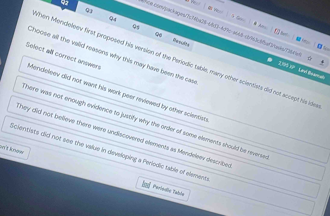 ∞ Wool
Q4
Goo
Q5 Ams
Once.com/packages/7c74ba28-68d3-4d9c-a668-cb963c8fbaf3/tasks/73841e
Q6
Betfo https Sp
Results
Choose all the valid reasons why this may have been the case
Select all correct answers
hen Mendeleev first proposed his version of the Periodic table, many other scientists did not accept his ide
2,195 XP Levi Boamah
Mendeleev did not want his work peer reviewed by other scientists
here was not enough evidence to justify why the order of some elements should be reverse
They did not believe there were undiscovered elements as Mendeleev described
n't know
Scientists did not see the value in developing a Periodic table of elements
Periodic Table