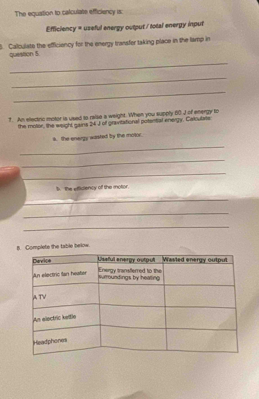 The equation to calculate efficiency is: 
Efficiency = useful energy output / total energy input 
Calculate the efficiency for the energy transfer taking place in the lamp in 
question 5. 
_ 
_ 
_ 
7. An electric motor is used to raise a weight. When you supply 60 J of energy to 
the motor, the weight gains 24 J of gravitational potential energy. Calculate: 
a. the energy wasted by the motor. 
_ 
_ 
_ 
b. the efficiency of the motor. 
_ 
_ 
_ 
8. Complete the table below.