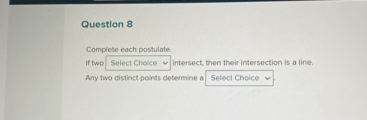 Complete each postulate. 
If two Select Choice intersect, then their intersection is a line. 
Any two distinct points determine a Select Choice