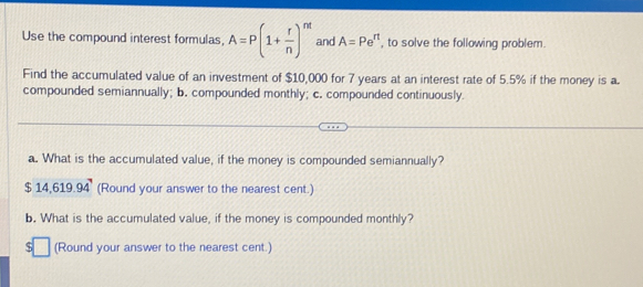 Use the compound interest formulas, A=P(1+ r/n )^nt and A=Pe^(rt) , to solve the following problem. 
Find the accumulated value of an investment of $10,000 for 7 years at an interest rate of 5.5% if the money is a. 
compounded semiannually; b. compounded monthly; c. compounded continuously 
a. What is the accumulated value, if the money is compounded semiannually?
$ 14.6 19.94^7 (Round your answer to the nearest cent.) 
b. What is the accumulated value, if the money is compounded monthly? 
r □ (Round your answer to the nearest cent.)