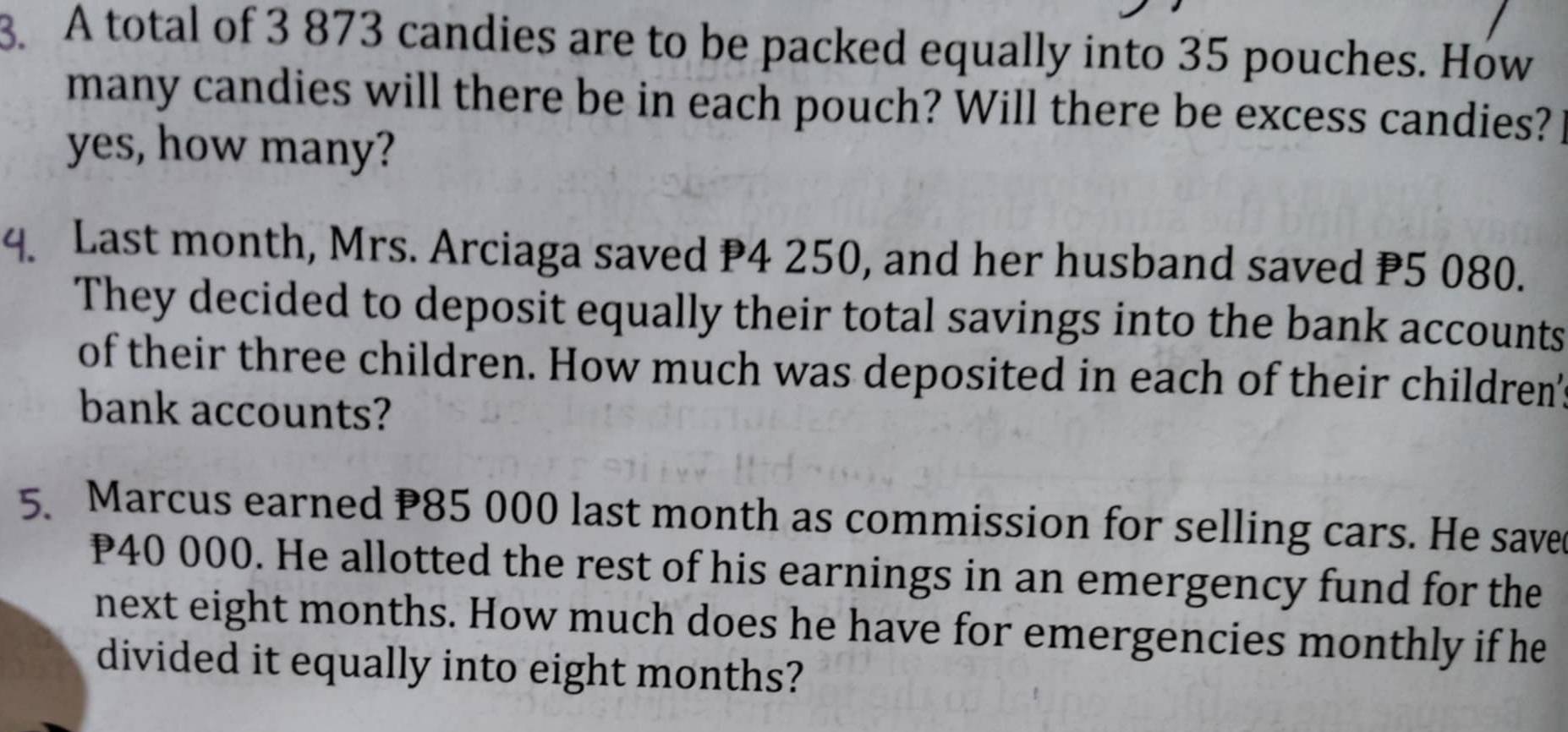 A total of 3 873 candies are to be packed equally into 35 pouches. How 
many candies will there be in each pouch? Will there be excess candies? 
yes, how many? 
4. Last month, Mrs. Arciaga saved P4 250, and her husband saved P5 080. 
They decided to deposit equally their total savings into the bank accounts 
of their three children. How much was deposited in each of their children' 
bank accounts? 
5. Marcus earned P85 000 last month as commission for selling cars. He save
P40 000. He allotted the rest of his earnings in an emergency fund for the 
next eight months. How much does he have for emergencies monthly if he 
divided it equally into eight months?