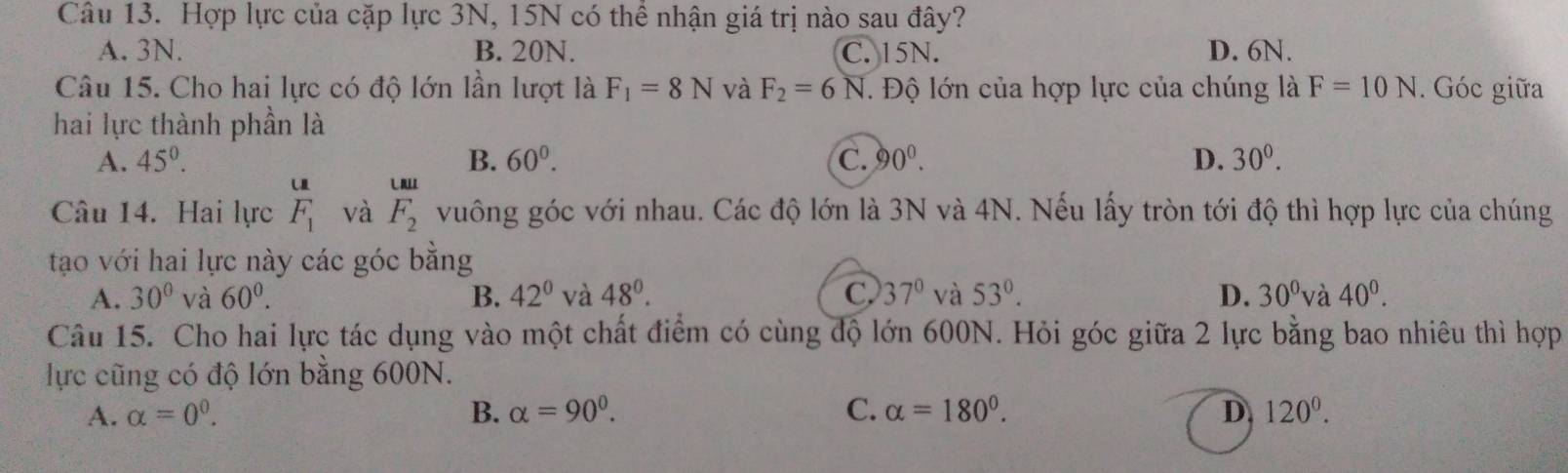 Hợp lực của cặp lực 3N, 15N có thê nhận giá trị nào sau đây?
A. 3N. B. 20N. C. 15N. D. 6N.
Câu 15. Cho hai lực có độ lớn lần lượt là F_1=8N và F_2=6N T. Độ lớn của hợp lực của chúng là F=10N. Góc giữa
hai lực thành phần là
A. 45^0. B. 60^0. C. 90°. D. 30^0. 
u U
Câu 14. Hai lực F_1 và F_2 vuông góc với nhau. Các độ lớn là 3N và 4N. Nếu lấy tròn tới độ thì hợp lực của chúng
tạo với hai lực này các góc bằng
A. 30° và 60^0. B. 42° và 48°. C. 37° và 53°. D. 30° và 40^0. 
Câu 15. Cho hai lực tác dụng vào một chất điểm có cùng độ lớn 600N. Hỏi góc giữa 2 lực bằng bao nhiêu thì hợp
ực cũng có độ lớn bằng 600N.
A. alpha =0^0. B. alpha =90°. C. alpha =180°. D 120^0.