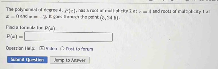 The polynomial of degree 4, P(x) , has a root of multiplicity 2 at x=4 and roots of multiplicity 1 at
x=0 and x=-2. It goes through the point (5,24.5). 
Find a formula for P(x).
P(x)= □ 
Question Help: D Video D Post to forum 
Submit Question Jump to Answer