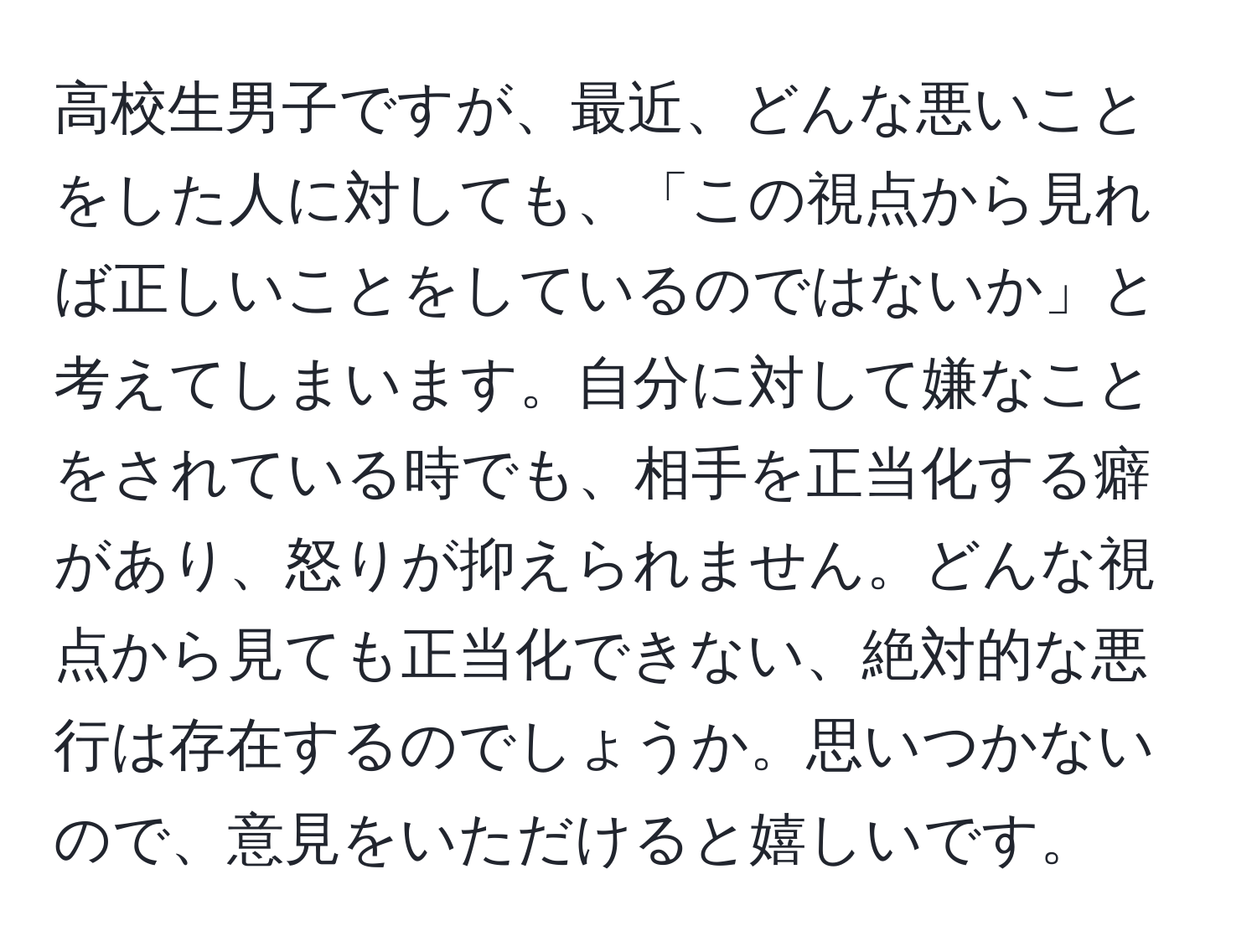 高校生男子ですが、最近、どんな悪いことをした人に対しても、「この視点から見れば正しいことをしているのではないか」と考えてしまいます。自分に対して嫌なことをされている時でも、相手を正当化する癖があり、怒りが抑えられません。どんな視点から見ても正当化できない、絶対的な悪行は存在するのでしょうか。思いつかないので、意見をいただけると嬉しいです。