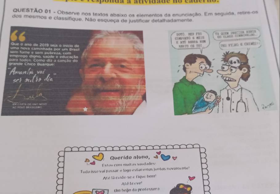 nua a atoiade no cauerdo . 
QUESTÃO 01 - Observe nos textos abaixo os elementos da enunciação. Em seguida, retire os 
dos mesmos e classifique. Não esqueça de justificar detalhadamente. 
dotó XED pio 
Comtó 6 meis 
E ATE AGOR& NUN 
Thu pIlno e chimès: 
ABRTU CS 7OT 
Querido aluno, 
Estoo com moitas saudades 
Tudo isso vai passar e logo estaremos juntos novamente! 
Até la colde-se e fique bm'' 
Até breve! 
Um beio da professora