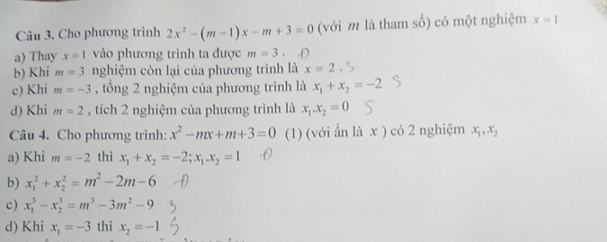 Cho phương trình 2x^2-(m-1)x-m+3=0 (với m là tham số) có một nghiệm x=1
a) Thay x=1 vào phương trình ta được m=3. D
b) Khi m=3 nghiệm còn lại của phương trình là x=2
c) Khi m=-3 , tổng 2 nghiệm của phương trình là x_1+x_2=-2
d) Khi m=2 , tích 2 nghiệm của phương trình là x_1.x_2=0
Câu 4. Cho phương trình: x^2-mx+m+3=0 (1) (với ần là x ) có 2 nghiệm x_1, x_2
a) Khi m=-2 thì x_1+x_2=-2; x_1. x_2=1
b) x_1^(2+x_2^2=m^2)-2m-6
c) x_1^(3-x_2^3=m^3)-3m^2-9
d) Khi x_1=-3 thì x_2=-1