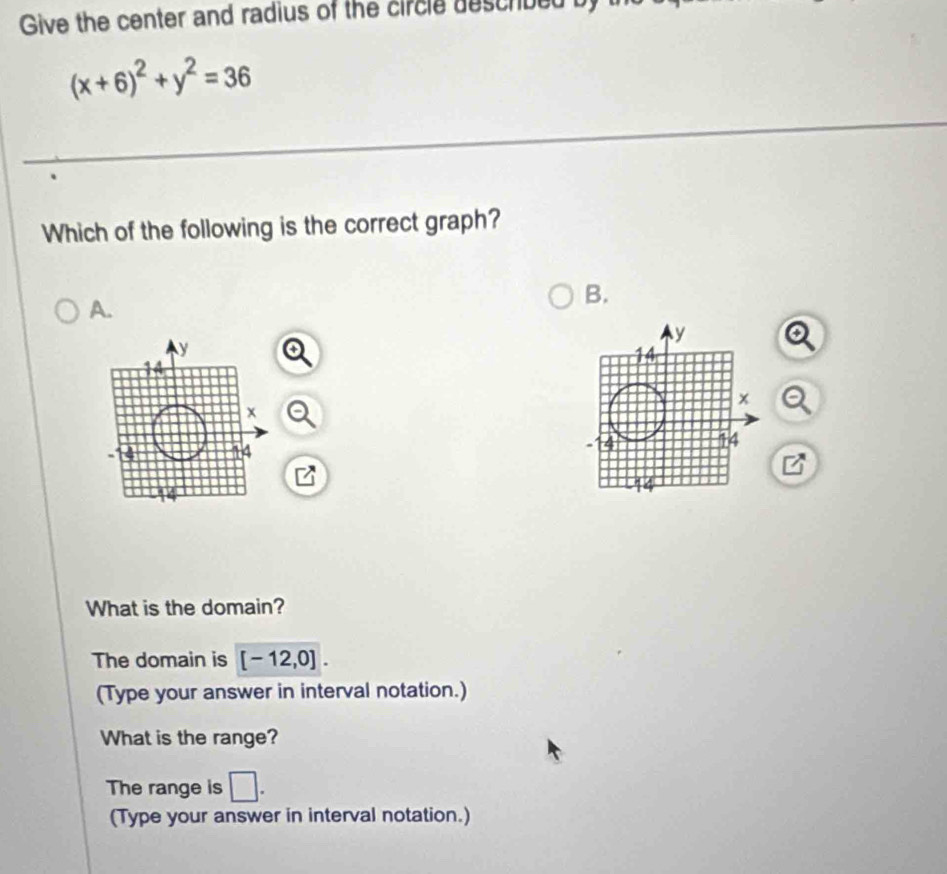 Give the center and radius of the circle described b
(x+6)^2+y^2=36
Which of the following is the correct graph? 
B. 
A. 
What is the domain? 
The domain is [-12,0]. 
(Type your answer in interval notation.) 
What is the range? 
The range is □ . 
(Type your answer in interval notation.)