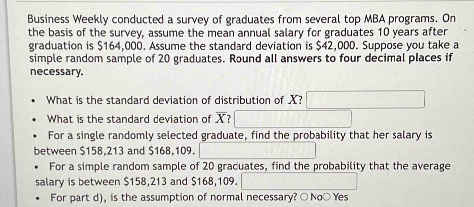 Business Weekly conducted a survey of graduates from several top MBA programs. On
the basis of the survey, assume the mean annual salary for graduates 10 years after
graduation is $164,000. Assume the standard deviation is $42,000. Suppose you take a
simple random sample of 20 graduates. Round all answers to four decimal places if
necessary.
What is the standard deviation of distribution of X?
What is the standard deviation of overline X 2
For a single randomly selected graduate, find the probability that her salary is
between $158,213 and $168,109.
For a simple random sample of 20 graduates, find the probability that the average
salary is between $158,213 and $168,109.
For part d), is the assumption of normal necessary? ○No○ Yes