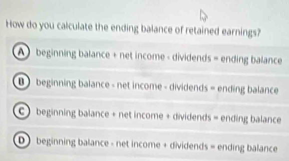 How do you calculate the ending balance of retained earnings?
A beginning balance + net income - dividends = ending balance
B beginning balance - net income - dividends = ending balance
) beginning balance + net income + dividends = ending balance
D ) beginning balance - net income + dividends = ending balance