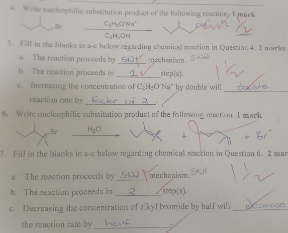 Write nucleophilic substitution product of the following reaction 1 mark 
Br C_2H_5O^-Na^+
C_2H_5O - 
5. Fill in the blanks in a-c below regarding chemical reaction in Question 4. 2 marks 
a. The reaction proceeds by _mechanism. 
b. The reaction proceeds in _step(s). 
_ 
c. Increasing the concentration of C_2H_5O^-Na^+ by double will 
reaction rate by _. 
6. Write nucleophilic substitution product of the following reaction. 1 mark
Br H_2O
7. Fill in the blanks in a-c below regarding chemical reaction in Question 6. 2 mar 
a The reaction proceeds by _mechanism. 
b. The reaction proceeds in _step(s) 
c. Decreasing the concentration of alkyl bromide by half will_ 
the reaction rate by _: