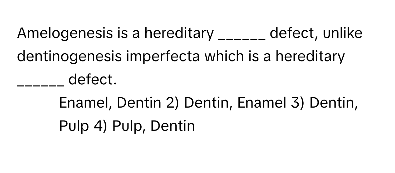 Amelogenesis is a hereditary ______ defect, unlike dentinogenesis imperfecta which is a hereditary ______ defect.

1) Enamel, Dentin 2) Dentin, Enamel 3) Dentin, Pulp 4) Pulp, Dentin