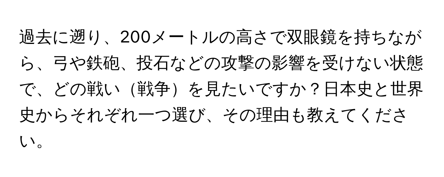 過去に遡り、200メートルの高さで双眼鏡を持ちながら、弓や鉄砲、投石などの攻撃の影響を受けない状態で、どの戦い戦争を見たいですか？日本史と世界史からそれぞれ一つ選び、その理由も教えてください。