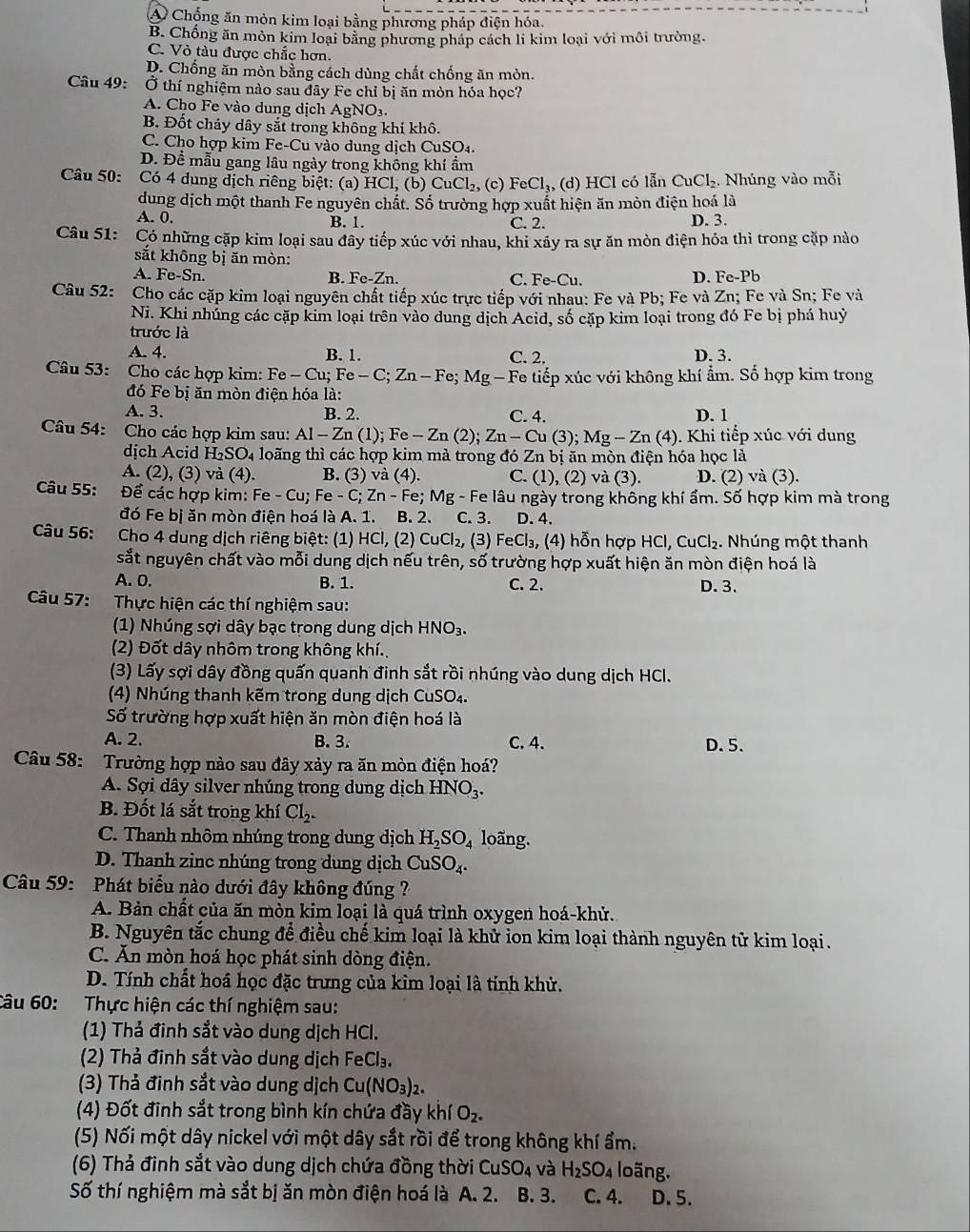 A Chống ăn mòn kim loại bằng phương pháp điện hóa.
B. Chống ăn mòn kim loại bằng phương pháp cách li kim loại với môi trường.
C. Vỏ tàu được chắc hơn.
D. Chống ăn mòn bằng cách dùng chất chống ăn mòn.
Câu 49: Ở thí nghiệm nào sau đây Fe chỉ bị ăn mòn hóa học?
A. Cho Fe vào dung dịch AgNO3.
B. Đốt chảy dây sắt trong không khí khô.
C. Cho hợp kim Fe-Cu vào dung dịch CuSO₄.
D. Đề mẫu gang lâu ngày trong không khí ẩm
Câu 50: Có 4 dung dịch riêng biệt: (a) HCl, (b) 6 CuCl 2, (c) FeCl_3 , (d) HCl có lẫn CuCl₂. Nhúng vào mỗi
dung dịch một thanh Fe nguyên chất. Số trường hợp xuất hiện ăn mòn điện hoá là
A. 0. B. 1. C. 2. D. 3.
Câu 51: : Có những cặp kim loại sau đây tiếp xúc với nhau, khi xãy ra sự ăn mòn điện hóa thì trong cặp nào
sắt không bị ăn mòn:
A. Fe-Sn. B. Fe-Zn. C. Fe-Cu. D. Fe-Pb
Câu 52: Cho các cặp kim loại nguyên chất tiếp xúc trực tiếp với nhau: Fe và Pb; Fe và Zn; Fe và Sn; Fe và
Ni. Khi nhúng các cặp kim loại trên vào dung dịch Acid, số cặp kim loại trong đó Fe bị phá huỷ
trước là
A. 4. B. 1. C. 2. D. 3.
Câu 53: Cho các hợp kim: Fe - Cu; Fe-C;Zn-Fe; Mg — Fe tiếp xúc với không khí ẩm. Số hợp kim trong
đó Fe bị ăn mòn điện hóa là:
A. 3. B. 2. C. 4. D. 1
Câu 54: Cho các hợp kim sau: Al-Zn(1); Fe - Zn (2); Zn-Cu(3);Mg-Zn (4). Khi tiếp xúc với dung
dịch Acid H_2SO_4 loãng thì các hợp kim mà trong đó Zn bị ăn mòn điện hóa học là
A. (2), (3) và (4). B. (3) và (4). C. (1), (2) và (3). D. (2) và (3).
Câu 55:  Để các hợp kim: F e-Cu; *  Fe - C; Zn - Fe; Mg - Fe lâu ngày trong không khí ẩm. Số hợp kim mà trong
đó Fe bị ăn mòn điện hoá là A. 1. B. 2、 C. 3. D. 4.
Câu 56: Cho 4 dung dịch riêng biệt: (1) HCl, (2) CuCl₂, (3) FeCl_3 , (4) hỗn hợp h IC 1. CuCl_2. Nhúng một thanh
sắt nguyên chất vào mỗi dung dịch nếu trên, số trường hợp xuất hiện ăn mòn điện hoá là
A. 0. B. 1. C. 2. D. 3.
Câu 57: Thực hiện các thí nghiệm sau:
(1) Nhúng sợi dây bạc trong dung dịch HNO₃.
(2) Đốt dây nhôm trong không khí.
(3) Lấy sợi dây đồng quấn quanh đinh sắt rồi nhúng vào dung dịch HCl.
(4) Nhúng thanh kẽm trong dung dịch CuSO₄.
Số trường hợp xuất hiện ăn mòn điện hoá là
A. 2. B. 3. C. 4. D. 5.
Câu 58: Trường hợp nào sau đây xảy ra ăn mòn điện hoá?
A. Sợi dây silver nhúng trong dung dịch HNO_3.
B. Đốt lá sắt trong khí Cl_2.
C. Thanh nhôm nhúng trong dung dịch H_2SO_4 loãng.
D. Thanh zinc nhúng trong dung dịch CuSO_4.
Câu 59: Phát biểu nào dưới đây không đúng ?
A. Bản chất của ăn mòn kim loại là quá trình oxygen hoá-khử.
B. Nguyên tắc chung để điều chế kim loại là khử ion kim loại thành nguyên tử kim loại.
C. Ăn mòn hoá học phát sinh dòng điện.
D. Tính chất hoá học đặc trưng của kìm loại là tính khử.
Câu 60: Thực hiện các thí nghiệm sau:
(1) Thả đinh sắt vào dung dịch HCl.
(2) Thả đinh sắt vào dung dịch FeCl_3.
(3) Thả đinh sắt vào dung dịch Cu(NO_3)_2.
(4) Đốt đinh sắt trong bình kín chứa đầy khí O_2.
(5) Nối một dây nickel với một dây sắt rồi để trong không khí ẩm.
(6) Thả đinh sắt vào dung dịch chứa đồng thời CuSO_4 và H_2SO_4 loãng.
Số thí nghiệm mà sắt bị ăn mòn điện hoá là A. 2. B. 3. C. 4. D、5.