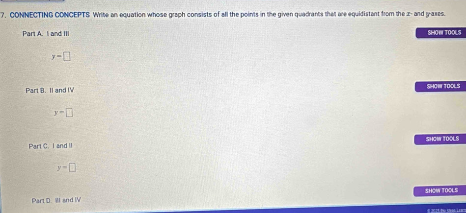 CONNECTING CONCEPTS Write an equation whose graph consists of all the points in the given quadrants that are equidistant from the x - and y -axes. 
Part A. I and III SHOW TOOLS
y=□
Part B. II and IV SHOW TOOLS
y=□
Part C. I and II SHOW TOOLS
y=□
Part D. III and IV SHOW TOOLS 
© 2025 Big ídeas Learn