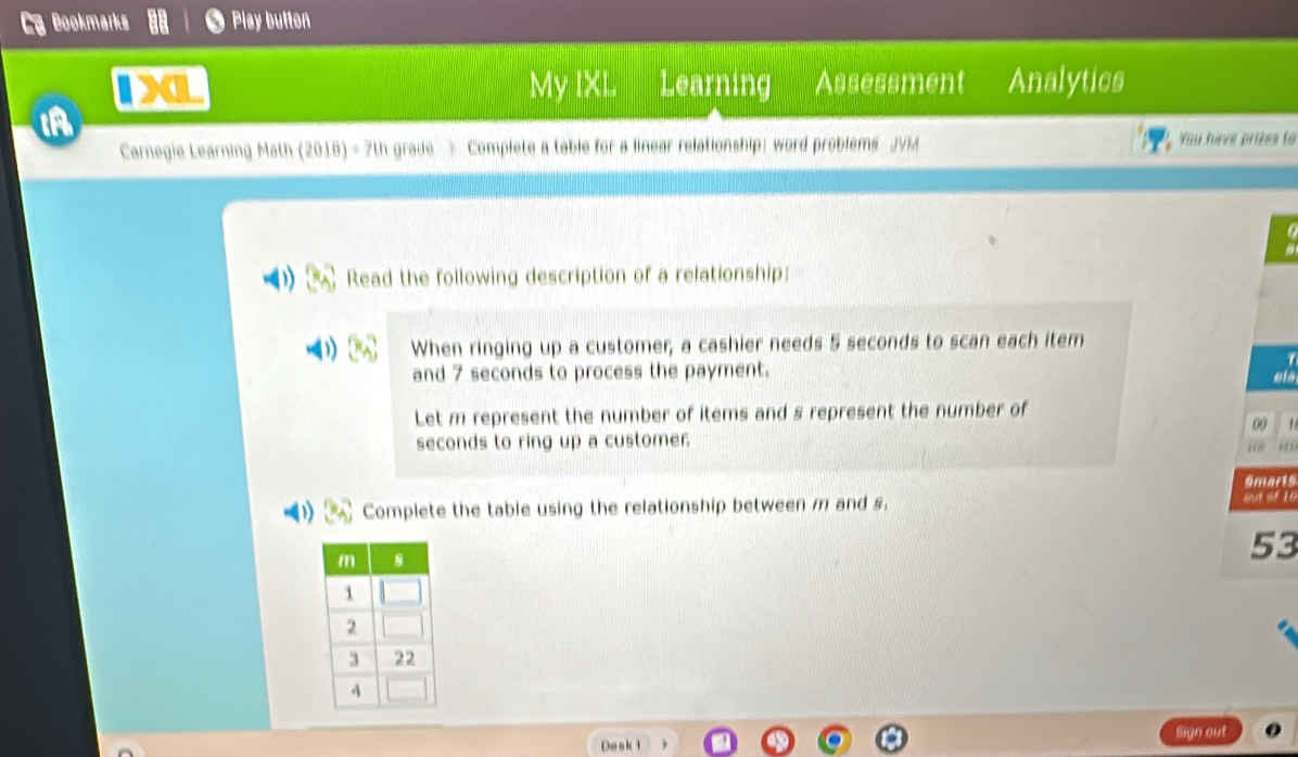 Bookmarks Play butten 
XL My IXL Learning Assessment Analytics 
A 
Carnegie Learning Math (2018) - 7th grade > Complete a table for a linear relationship: word problems JVM You have prizes to 
Read the following description of a relationship: 
When ringing up a customer; a cashier needs 5 seconds to scan each item 
and 7 seconds to process the payment. ela 
Let m represent the number of items and s represent the number of

seconds to ring up a customer. “ “ 
Smarts 
Complete the table using the relationship between m and s. ow of 10
53 
Deak 1 Slign out