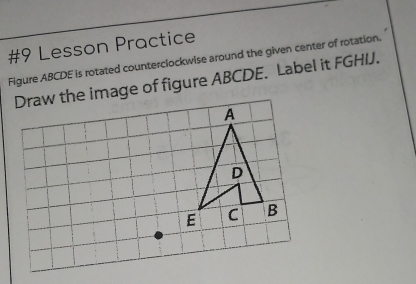 #9 Lesson Practice 
Figure ABCDE is rotated counterclockwise around the given center of rotation. 
image of figure ABCDE. Label it FGHIJ.