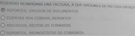 REQUIERO REIMPRIMIR UNA FACTURA, A QUE OPCIONES DE FACTURA ENTRO?
REPORTES, EMISION DE DOCUMENTOS
CUENTAS POR COBRAR, REPORTES
ARCHIVOS, EDITOR DE FORMATOS
REPORTES, PRONOSTICOS DE COBRANZA