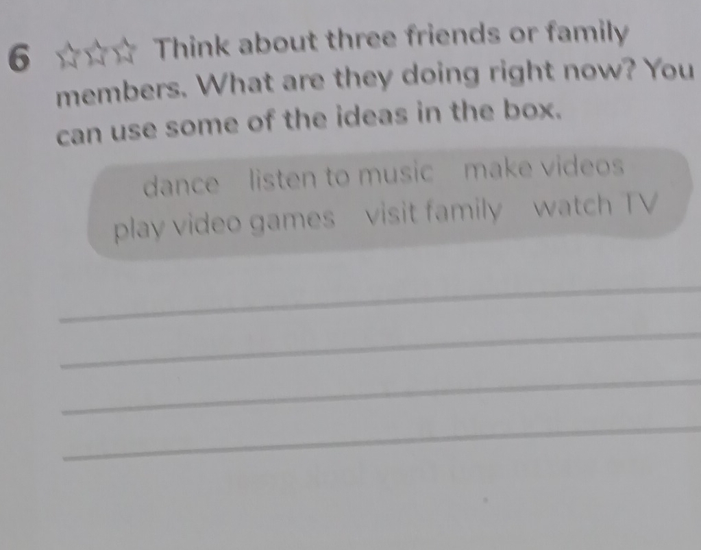 Think about three friends or family 
members. What are they doing right now? You 
can use some of the ideas in the box. 
dance listen to musicmake videos 
play video games visit family watch TV 
_ 
_ 
_ 
_