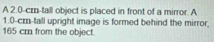 A 2.0-cm-tall object is placed in front of a mirror. A
1.0-cm -tall upright image is formed behind the mirror,
165 cm from the object.