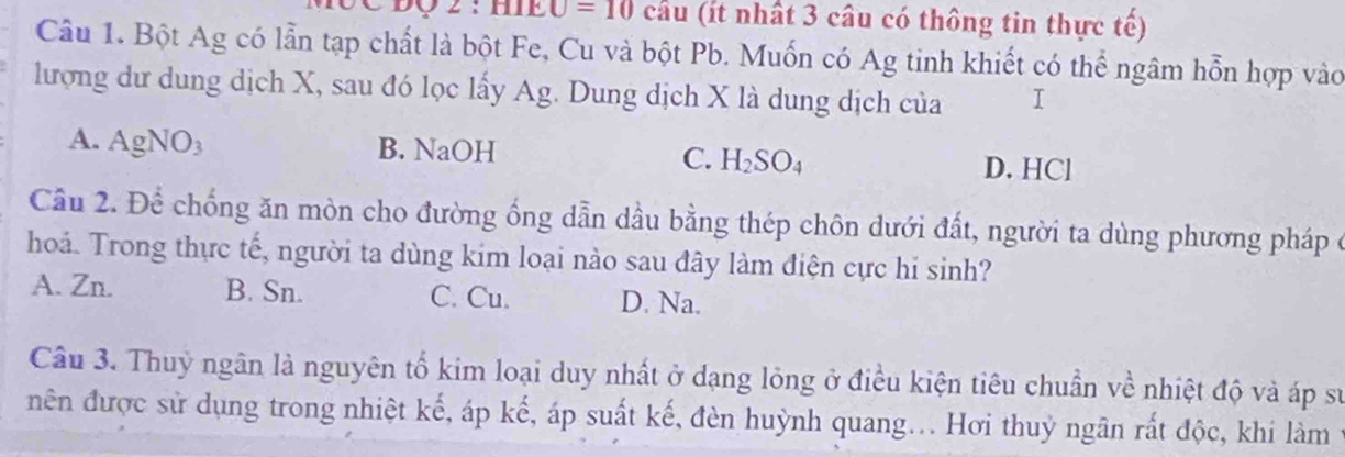 U=10 câu (ít nhất 3 câu có thông tin thực tế)
Câu 1. Bột Ag có lẫn tạp chất là bột Fe, Cu và bột Pb. Muốn có Ag tinh khiết có thể ngâm hỗn hợp vào
lượng dư dung dịch X, sau đó lọc lấy Ag. Dung dịch X là dung dịch của I
A. AgNO₃ B. NaOH
C. H_2SO_4 D. HCl
Cầu 2. Để chống ăn mòn cho đường ống dẫn dầu bằng thép chôn dưới đất, người ta dùng phương pháp ở
hoá. Trong thực tế, người ta dùng kim loại nào sau đây làm điện cực hi sinh?
A. Zn. B. Sn. C. Cu. D. Na.
Câu 3. Thuỷ ngân là nguyên tổ kim loại duy nhất ở dạng lỏng ở điều kiện tiêu chuẩn về nhiệt độ và áp sự
nên được sử dụng trong nhiệt kế, áp kế, áp suất kế, đèn huỳnh quang... Hơi thuỷ ngân rất độc, khi làm