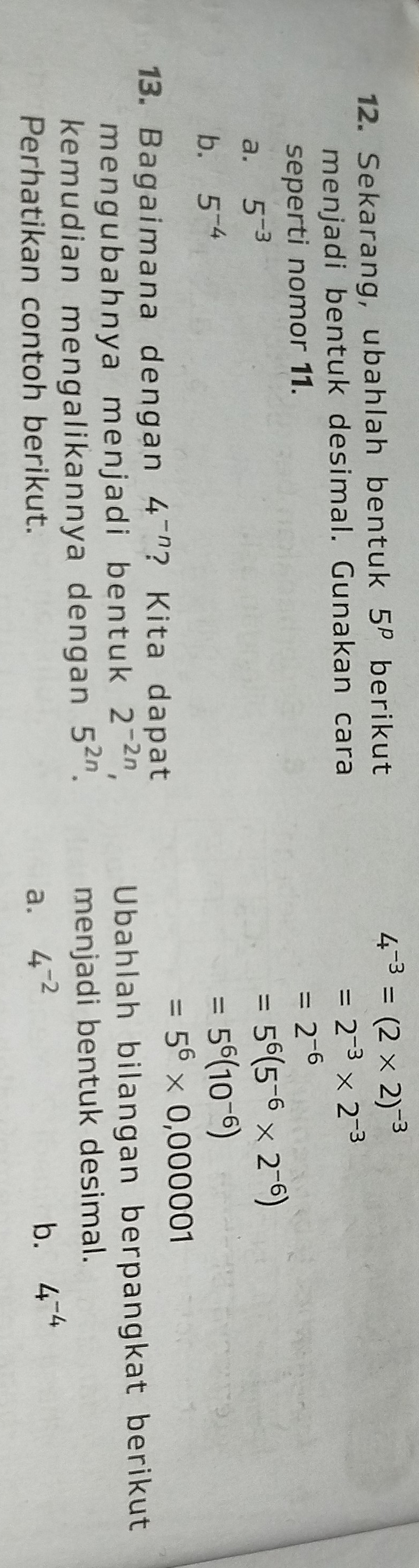 Sekarang, ubahlah bentuk 5^p berikut 4^(-3)=(2* 2)^-3
menjadi bentuk desimal. Gunakan cara
=2^(-3)* 2^(-3)
seperti nomor 11.
=2^(-6)
a. 5^(-3)
=5^6(5^(-6)* 2^(-6))
b. 5^(-4)
=5^6(10^(-6))
=5^6* 0,000001
13. Bagaimana dengan 4^(-n) ? Kita dapat
mengubahnya menjadi bentuk 2^(-2n), Ubahlah bilangan berpangkat berikut
kemudian mengalikannya dengan 5^(2n). menjadi bentuk desimal.
Perhatikan contoh berikut. a. 4^(-2)
b. 4^(-4)