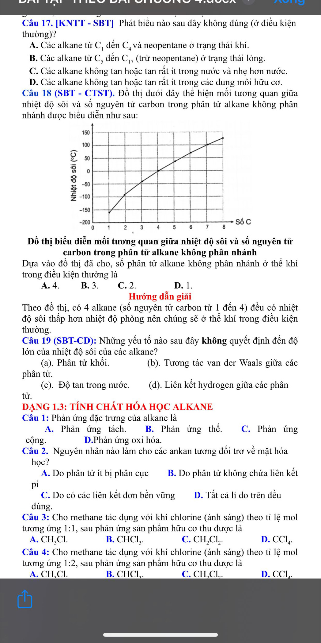 [KNTT - SBT] Phát biểu nào sau đây không đúng (ở điều kiện
thường)?
A. Các alkane từ C_1 đến C, và neopentane ở trạng thái khí.
B. Các alkane từ C_5 đến C_17 (trừ neopentane) ở trạng thái lỏng.
C. Các alkane không tan hoặc tan rất ít trong nước và nhẹ hơn nước.
D. Các alkane không tan hoặc tan rất ít trong các dung môi hữu cơ.
Câu 18 (SBT - CTST). Đồ thị dưới đây thể hiện mối tương quan giữa
nhiệt độ sôi và số nguyên tử carbon trong phân tử alkane không phân
nhánh được biểu diễn như sau:
Đồ thị biểu diễn mối tương quan giữa nhiệt độ sôi và số nguyên tử
carbon trong phân tử alkane không phân nhánh
Dựa vào đồ thị đã cho, số phân tử alkane không phân nhánh ở thể khí
trong điều kiện thường là
A. 4. B. 3. C. 2. D. 1.
Hướng dẫn giải
Theo đồ thị, có 4 alkane (số nguyên tử carbon từ 1 đến 4) đều có nhiệt
độ sôi thấp hơn nhiệt độ phòng nên chúng sẽ ở thể khí trong điều kiện
thường.
Câu 19 (SBT-CD): Những yếu tố nào sau đây không quyết định đến độ
lớn của nhiệt độ sôi của các alkane?
(a). Phân tử khối. (b). Tương tác van der Waals giữa các
phân tử.
(c). Độ tan trong nước. (d). Liên kết hydrogen giữa các phân
tử.
DẠNG 1.3: TÍNH CHÁT HÓA HỌC ALKANE
Câu 1: Phản ứng đặc trưng của alkane là
A. Phản ứng tách. B. Phản ứng thế. C. Phản ứng
cộng. D.Phản ứng oxi hóa.
Câu 2. Nguyên nhân nào làm cho các ankan tương đối trơ về mặt hóa
học?
A. Do phân tử ít bị phân cực B. Do phân tử không chứa liên kết
pi
C. Do có các liên kết đơn bền vững D. Tất cả lí do trên đều
đúng.
Câu 3: Cho methane tác dụng với khí chlorine (ánh sáng) theo tỉ lệ mol
tương ứng 1:1 , sau phản ứng sản phầm hữu cơ thu được là
A. CH_3Cl. B. CHCl_3. C. CH_2Cl_2. D. CCl_4.
Câu 4: Cho methane tác dụng với khí chlorine (ánh sáng) theo tỉ lệ mol
tương ứng 1:2, , sau phản ứng sản phầm hữu cơ thu được là
A. CH、Cl. B. CHCl_3. C. CH,Cl,. D. CC