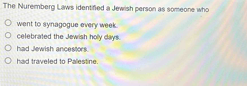 The Nuremberg Laws identified a Jewish person as someone who
went to synagogue every week.
celebrated the Jewish holy days.
had Jewish ancestors.
had traveled to Palestine.