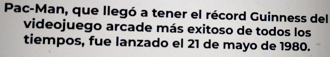 Pac-Man, que llegó a tener el récord Guinness del 
videojuego arcade más exitoso de todos los 
tiempos, fue lanzado el 21 de mayo de 1980.