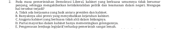 Pada masa pemerintahan Demokrasi Liberal, kabinet yang berkuasa umumnya tidak berumur
panjang, sehingga mengakibatkan ketidakstabilan politik dan keamanan dalam negeri. Mengapa
hal tersebut terjadi?
A. Tidak ada kerjasama yang baik antara presiden dan kabinet.
B. Banyaknya aksi protes yang menyebabkan kejatuhan kabinet.
C. Anggota kabinet yang berkuasa tidak ahli dalam bidangnya.
D. Partai mayoritas dalam kabinet hanya mementingkan golongannya.
E. Pengawasan lembaga legislatif terhadap pemerintah sangat lemah.