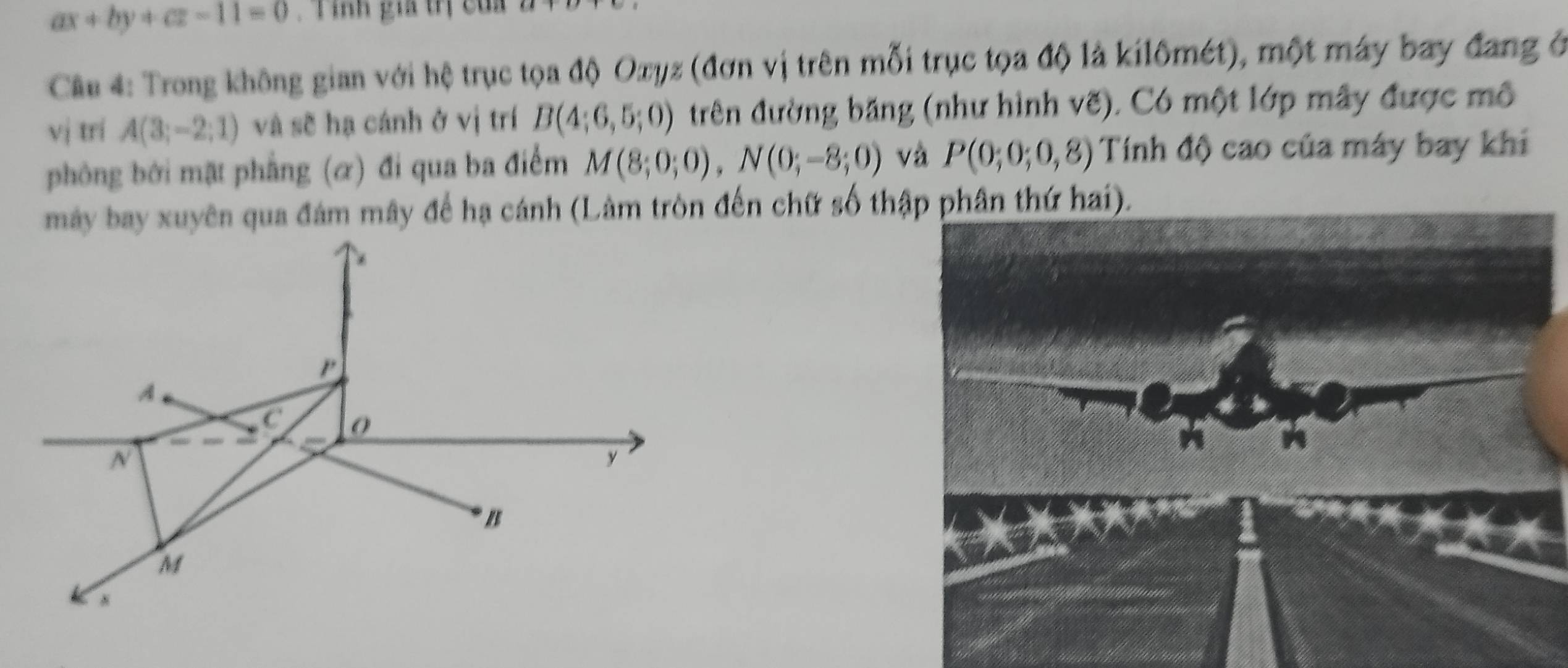 ax+by+cz-11=0. T inh gia trị của 
Câu 4: Trong không gian với hệ trục tọa độ Oxyz (đơn vị trên mỗi trục tọa độ là kilômét), một máy bay đang ở 
vj trí A(3;-2;1) và sẽ hạ cánh ở vị trí B(4;6,5;0) trên đường băng (như hình vẽ). Có một lớp mây được mô 
phòng bởi mặt phẳng (α) đi qua ba điểm M(8;0;0), N(0;-8;0) và P(0;0;0,8) Tính độ cao của máy bay khi 
máy bay xuyên qua đám mây đế hạ cánh (Lâm tròn đến chữ số thập phân thứ hai).
P
A
C
N
y
* /
M
N