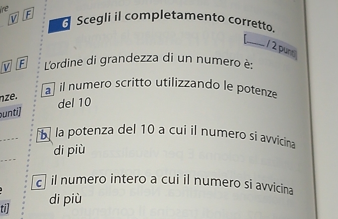 ire F
V Scegli il completamento corretto.
_1 2 punt
V F L'ordine di grandezza di un numero è:
nze.
a il numero scritto utilizzando le potenze
del 10
unti]
_
la potenza del 10 a cui il numero si avvicina
di più
c il numero intero a cui il numero si avvicina
ti] di più