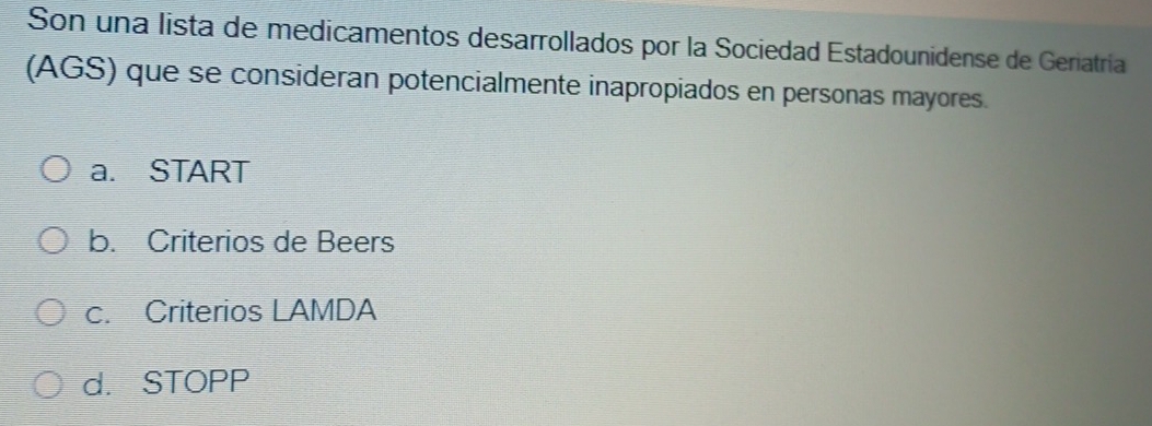 Son una lista de medicamentos desarrollados por la Sociedad Estadounidense de Geriatría
(AGS) que se consideran potencialmente inapropiados en personas mayores.
a. START
b. Criterios de Beers
c. Criterios LAMDA
d. STOPP