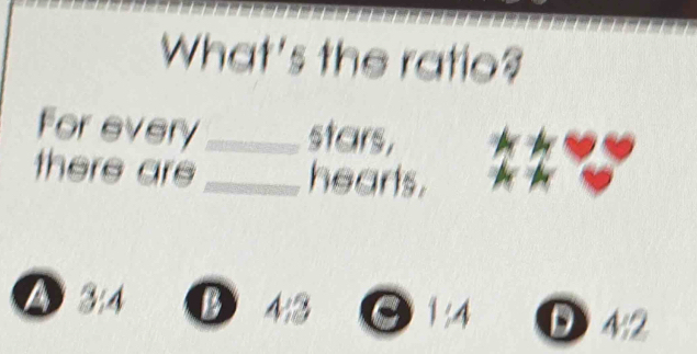 What's the ratio?
For every_ stars,
there are _hearts.
A 314 B 43 a 1:4 D 4:2