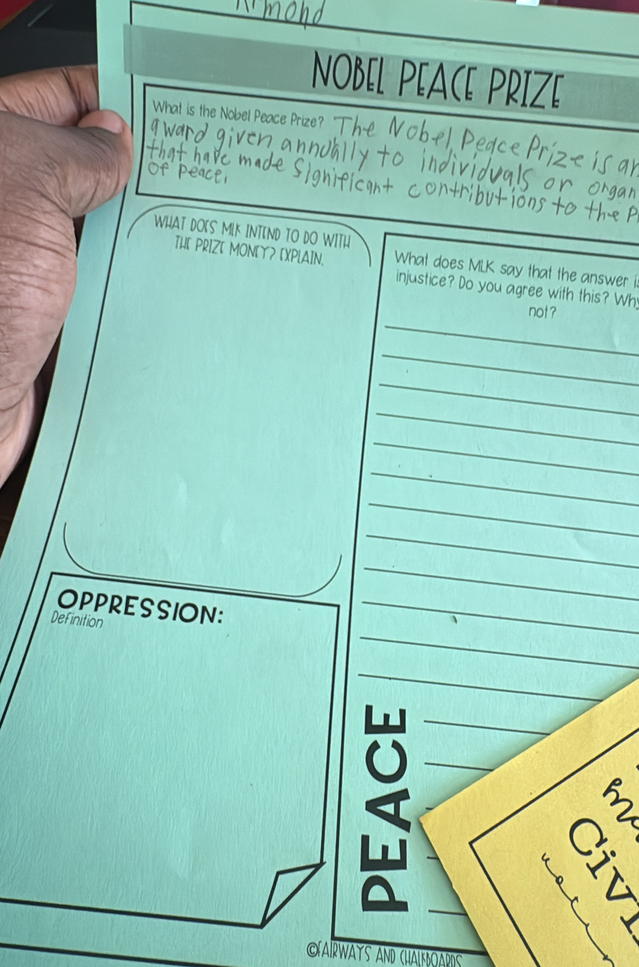 NOBEL PEACE PRIZE 
What is the Nobel Peace Prize? 
WHAT DO[S MLK INTEND TO DO WITH 
THE PRIZ[ MON[Y? [XPLAIN. 
What does MLK say that the answer i 
injustice? Do you agree with this? Wh 
_ 
not ? 
_ 
_ 
_ 
_ 
_ 
_ 
_ 
_ 
OPPRESSION:_ 
_ 
Definition 
_ 
_ 
_ 
_ 
3 

LAIRWAYS AND CHALKBOARdS