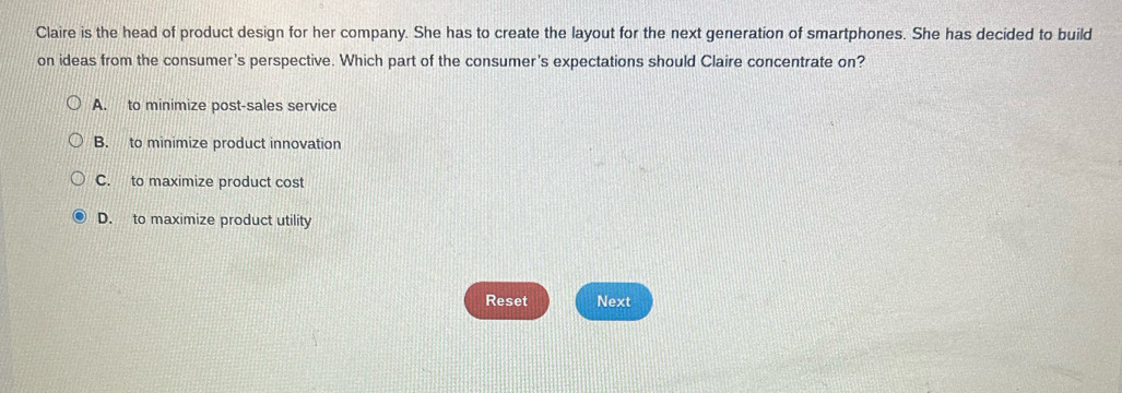 Claire is the head of product design for her company. She has to create the layout for the next generation of smartphones. She has decided to build
on ideas from the consumer's perspective. Which part of the consumer's expectations should Claire concentrate on?
A. to minimize post-sales service
B. to minimize product innovation
C. to maximize product cost
D. to maximize product utility
Reset Next