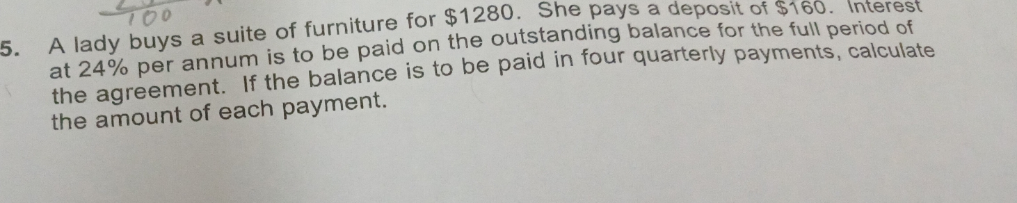 A lady buys a suite of furniture for $1280. She pays a deposit of $160. Interest 
at 24% per annum is to be paid on the outstanding balance for the full period of 
the agreement. If the balance is to be paid in four quarterly payments, calculate 
the amount of each payment.