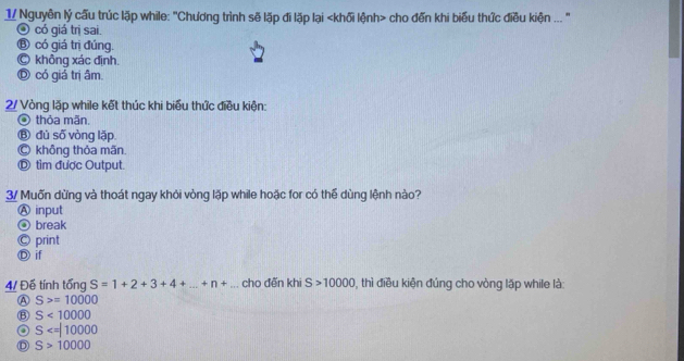 1/ Nguyễn lý cấu trúc lặp while: "Chương trình sẽ lặp đi lặp lại cho đến khi biểu thức điều kiện .. "
④ có giá trị sai.
⑧ có giá trị đúng.
C không xác định.
Ⓓ có giả trị âm.
2/ Vòng lặp while kết thúc khi biểu thức điều kiện:
O thỏa mãn.
Ⓑ đù số vòng lặp.
Ⓒ không thỏa mãn.
Ⓓ tìm được Output.
3/ Muốn dừng và thoát ngay khỏi vòng lặp while hoặc for có thể dùng lệnh nào?
Ⓐ input
④ break
Ⓒ print
Ⓓ if
4/ Đế tính tổng S=1+2+3+4+...+n+... cho đến khi S>10000 , thì điều kiện đúng cho vòng lặp while là:
A S>=10000
S<10000</tex>
S
D S>10000