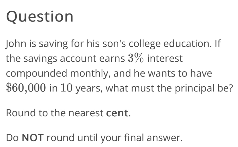 Question 
John is saving for his son's college education. If 
the savings account earns 3% interest 
compounded monthly, and he wants to have
$60,000 in 10 years, what must the principal be? 
Round to the nearest cent. 
Do NOT round until your final answer.