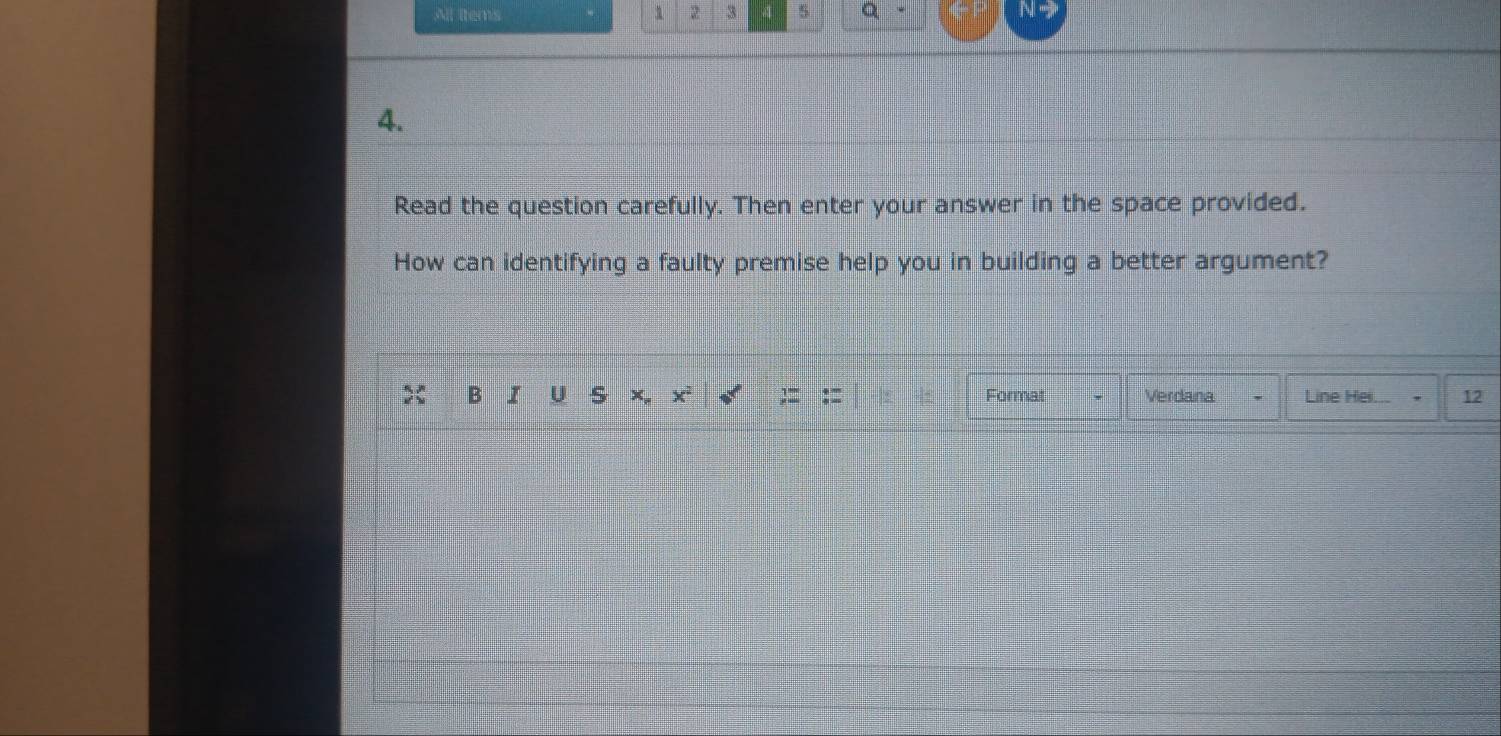 All items 2 3 4 5 Q 
4. 
Read the question carefully. Then enter your answer in the space provided. 
How can identifying a faulty premise help you in building a better argument? 
B I U × x² Format Verdana Line Hei. 12