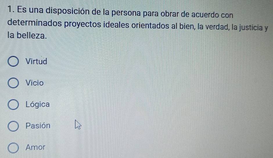 Es una disposición de la persona para obrar de acuerdo con
determinados proyectos ideales orientados al bien, la verdad, la justicia y
la belleza.
Virtud
Vicio
Lógica
Pasión
Amor