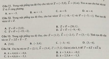 Trong mặt phẳng tọa độ Oxy cho véc-tơ vector a=(-5;0), vector b=(4;m) , Tìm m sao cho hai véc-te
vector a và vector b cùng phương.
A. m=-5. B. m=-1. C. m=0. D. m=4, 
Câu 12. Trong mặt phẳng tọa độ Oxy, cho hai véctơ vector u=(-8;-1) và vector w=(-7;-1). Tìm tọa độ
vécto vector u+vector w.
A. vector u+vector w=(1;0).
B. vector u+vector w=(56;1).
C. vector u+vector w=(-15;-2). D. vector u+vector w=(-9;-8). 
Câu 13. Trong mặt phẳng tọa độ Oxy, cho vector a=(1;2), vector b=(-2;1), vector c=(3;-1) , Tinh tọa độ của
véc-td vector x=2vector a+vector b-vector c.
A. (3;6). B. (-3;6). C. (-3;-6). D. (3;-6). 
Câu 14. Cho ba véc-tơ vector a=(2;1), vector b=(3;4), vector c=(7;2). Giá trị của k, h để vector c=kvector a+hvector b l
A. k=4,4; h=-0,6.
B. k=3,4; h=-0,2.
C. k=4,6; h=-5, 1.
D. k=2,5; h=-1,3.