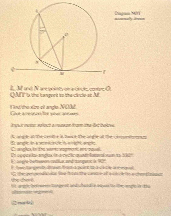 Diagam MOT
L. M and N are points on a circle, centre O
QT is the tangent to the circle at M
Find the size of angle NOM
Give a reason for your ansaes.
lgut noter select a reason from the 1st belw.
Ac ange at the centre is twice the angle at the cincumiference
6t angle in a semici cle is a right angle.
C angles in the same segent are cqual
De opposite angles in a cycic quadlatal sum to 282°
E angle bet ween radius and tangent is 90°
F. two targents dowm from a pairt to o cicle areetual
G. the gerpendiclan fre from the certre of a ct cle to a chand iaenet
the chard
it angle between tangent and churd is squal to the angle in the
al ermatze segment 
2 marks