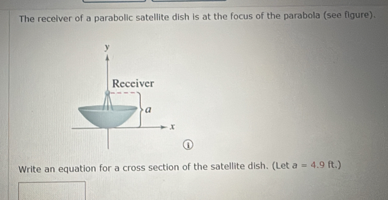 The receiver of a parabolic satellite dish is at the focus of the parabola (see figure). 
0 
Write an equation for a cross section of the satellite dish. (Let a=4.9 | t.)