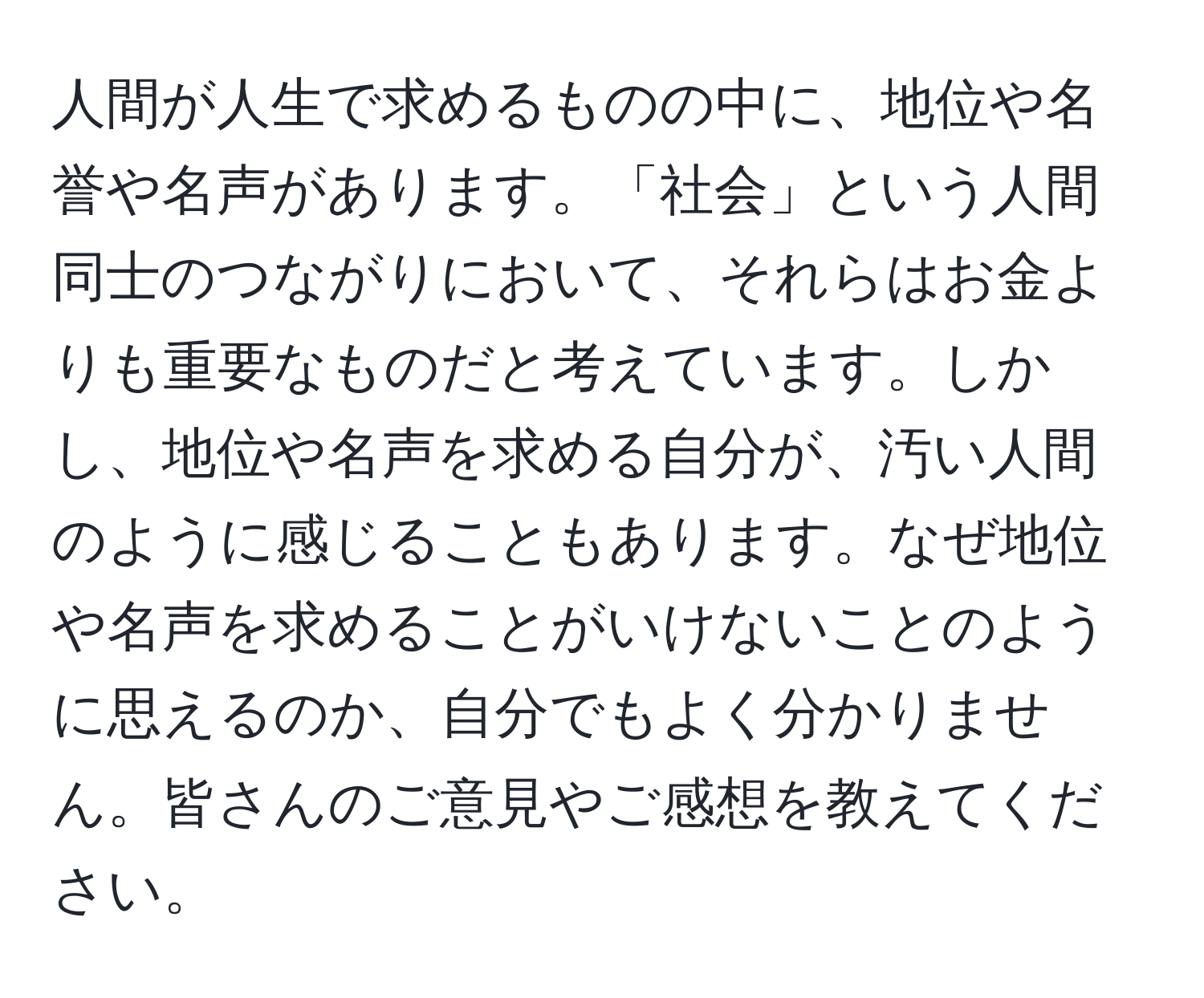 人間が人生で求めるものの中に、地位や名誉や名声があります。「社会」という人間同士のつながりにおいて、それらはお金よりも重要なものだと考えています。しかし、地位や名声を求める自分が、汚い人間のように感じることもあります。なぜ地位や名声を求めることがいけないことのように思えるのか、自分でもよく分かりません。皆さんのご意見やご感想を教えてください。