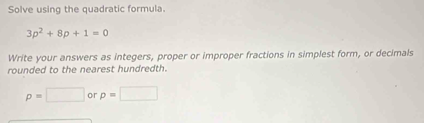 Solve using the quadratic formula.
3p^2+8p+1=0
Write your answers as integers, proper or improper fractions in simplest form, or decimals 
rounded to the nearest hundredth.
p=□ or p=□